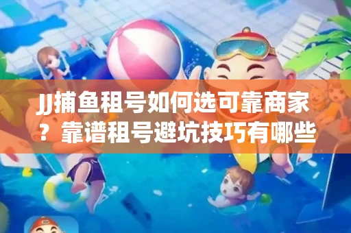JJ捕鱼租号如何选可靠商家？靠谱租号避坑技巧有哪些？